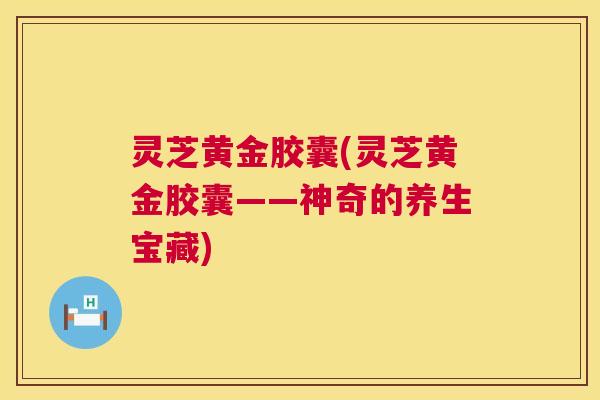灵芝黄金胶囊(灵芝黄金胶囊——神奇的养生宝藏)