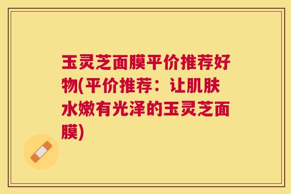 玉灵芝面膜平价推荐好物(平价推荐：让肌肤水嫩有光泽的玉灵芝面膜)