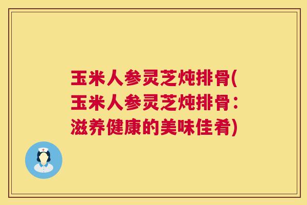 玉米人参灵芝炖排骨(玉米人参灵芝炖排骨：滋养健康的美味佳肴)