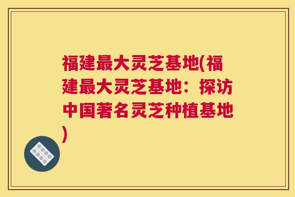 福建最大灵芝基地(福建最大灵芝基地：探访中国著名灵芝种植基地)
