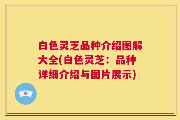 白色灵芝品种介绍图解大全(白色灵芝：品种详细介绍与图片展示)
