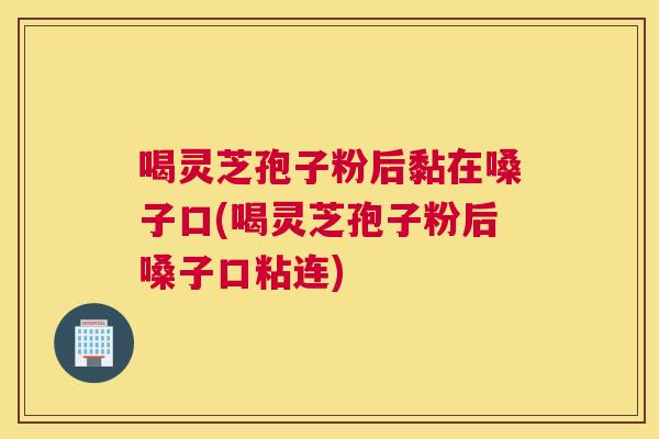 喝灵芝孢子粉后黏在嗓子口(喝灵芝孢子粉后嗓子口粘连)