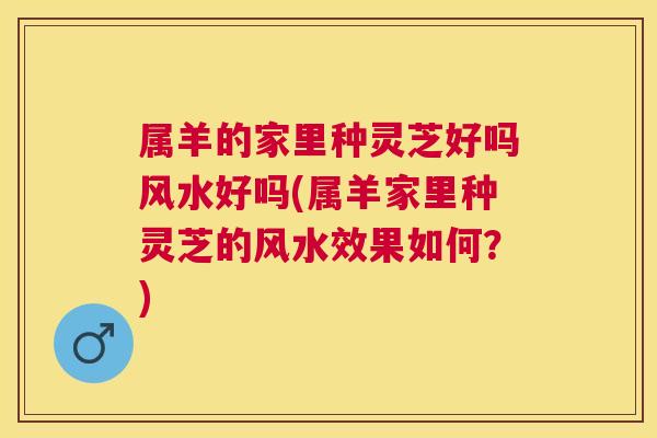 属羊的家里种灵芝好吗风水好吗(属羊家里种灵芝的风水效果如何？)