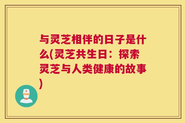 与灵芝相伴的日子是什么(灵芝共生日：探索灵芝与人类健康的故事)