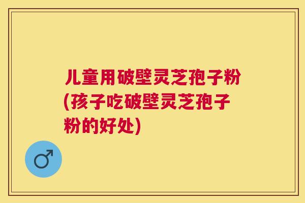 儿童用破壁灵芝孢子粉(孩子吃破壁灵芝孢子粉的好处)