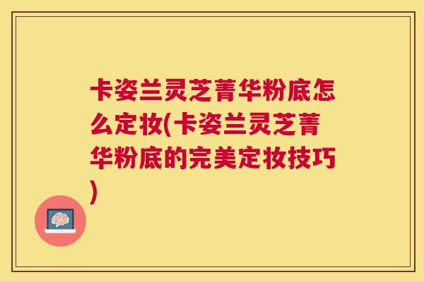 卡姿兰灵芝菁华粉底怎么定妆(卡姿兰灵芝菁华粉底的完美定妆技巧)