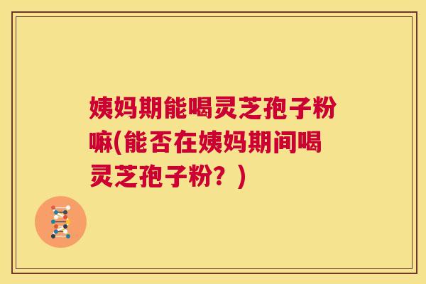 姨妈期能喝灵芝孢子粉嘛(能否在姨妈期间喝灵芝孢子粉？)