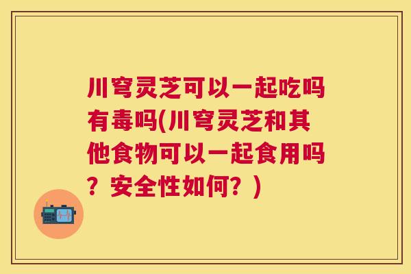川穹灵芝可以一起吃吗有毒吗(川穹灵芝和其他食物可以一起食用吗？安全性如何？)