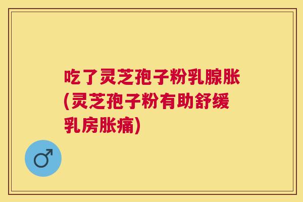 吃了灵芝孢子粉乳腺胀(灵芝孢子粉有助舒缓乳房胀痛)