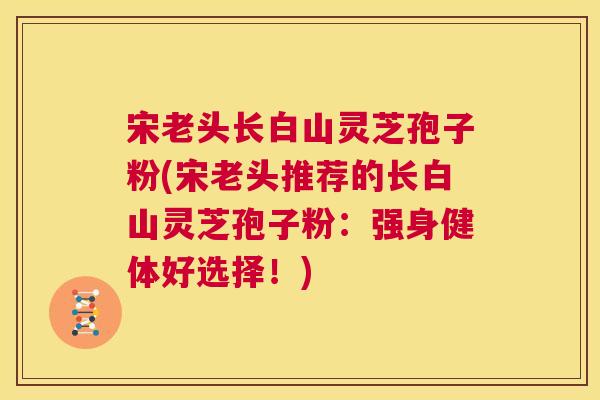 宋老头长白山灵芝孢子粉(宋老头推荐的长白山灵芝孢子粉：强身健体好选择！)