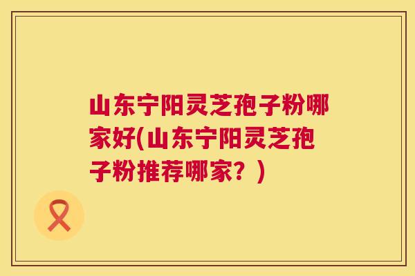 山东宁阳灵芝孢子粉哪家好(山东宁阳灵芝孢子粉推荐哪家？)
