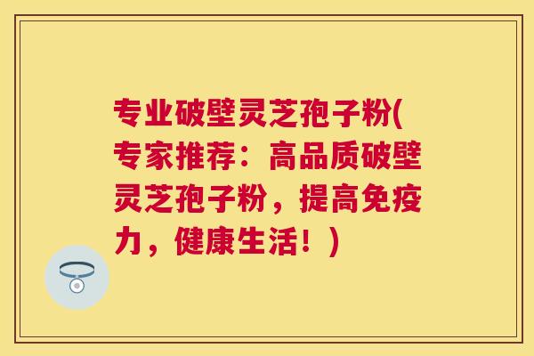专业破壁灵芝孢子粉(专家推荐：高品质破壁灵芝孢子粉，提高免疫力，健康生活！)