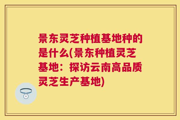 景东灵芝种植基地种的是什么(景东种植灵芝基地：探访云南高品质灵芝生产基地)