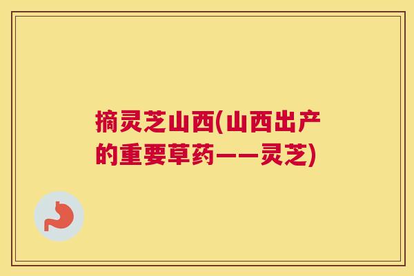 摘灵芝山西(山西出产的重要草药——灵芝)