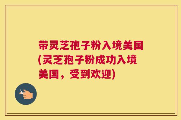 带灵芝孢子粉入境美国(灵芝孢子粉成功入境美国，受到欢迎)