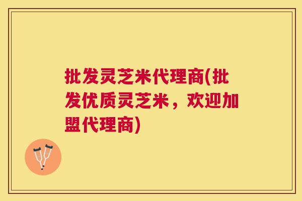 批发灵芝米代理商(批发优质灵芝米，欢迎加盟代理商)