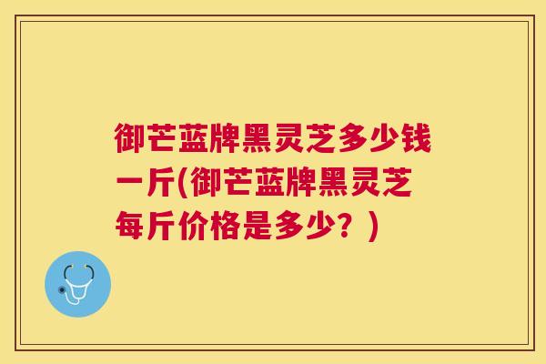 御芒蓝牌黑灵芝多少钱一斤(御芒蓝牌黑灵芝每斤价格是多少？)