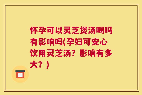 怀孕可以灵芝煲汤喝吗有影响吗(孕妇可安心饮用灵芝汤?影响有多大?) 怀孕可以灵芝煲汤喝吗有影响吗(孕妇可安心饮用灵芝汤?影响有多大?)