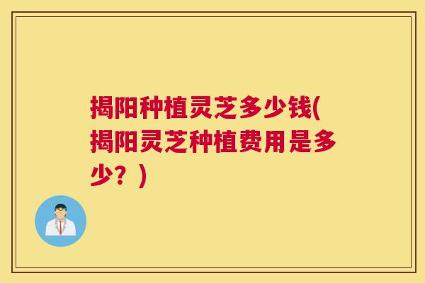 揭阳种植灵芝多少钱(揭阳灵芝种植费用是多少？)