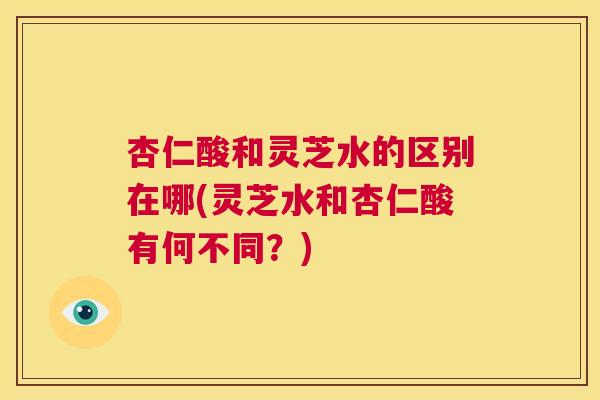 杏仁酸和灵芝水的区别在哪(灵芝水和杏仁酸有何不同？)