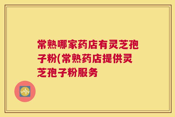 常熟哪家药店有灵芝孢子粉(常熟药店提供灵芝孢子粉服务