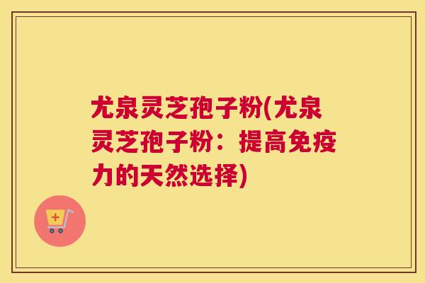 尤泉灵芝孢子粉(尤泉灵芝孢子粉：提高免疫力的天然选择)
