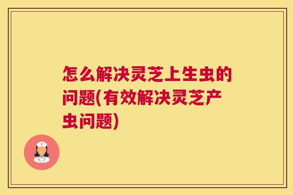 怎么解决灵芝上生虫的问题(有效解决灵芝产虫问题)