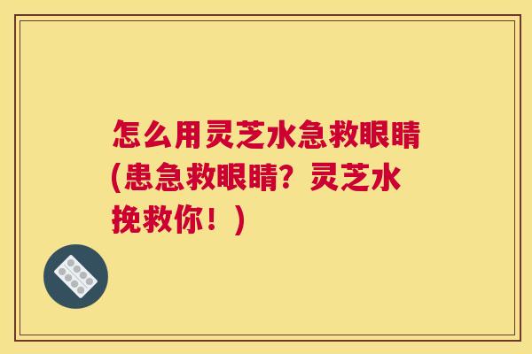 怎么用灵芝水急救眼睛(患急救眼睛？灵芝水挽救你！)