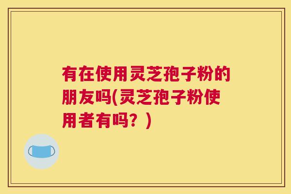 有在使用灵芝孢子粉的朋友吗(灵芝孢子粉使用者有吗？)