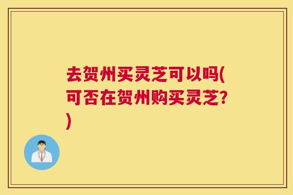 去贺州买灵芝可以吗(可否在贺州购买灵芝?) 去贺州买灵芝可以吗(可否在贺州购买灵芝?)
