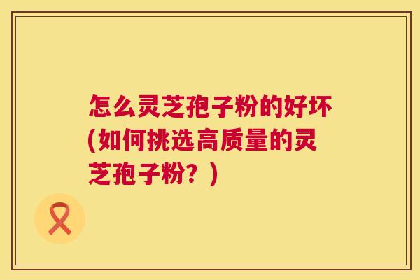 怎么灵芝孢子粉的好坏(如何挑选高质量的灵芝孢子粉？)