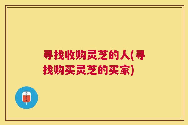 寻找收购灵芝的人(寻找购买灵芝的买家)