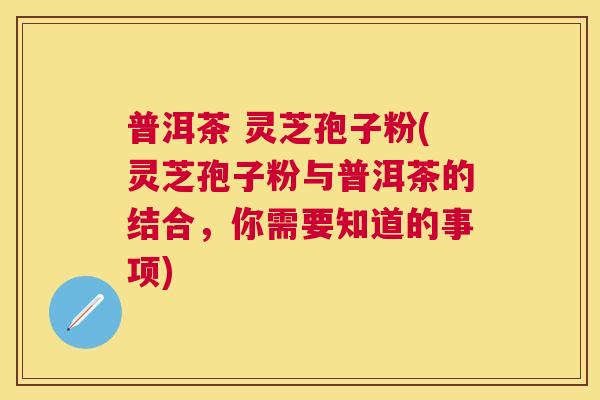 普洱茶 灵芝孢子粉(灵芝孢子粉与普洱茶的结合，你需要知道的事项)