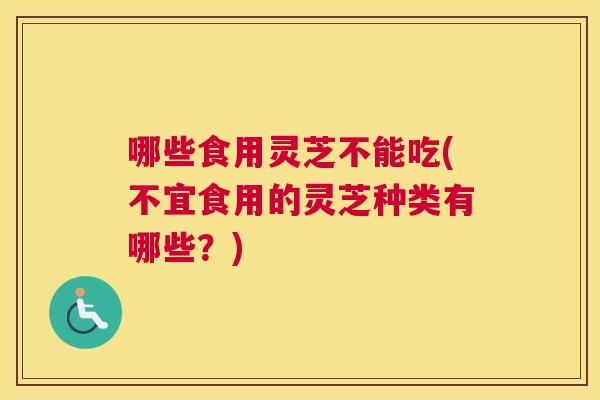 哪些食用灵芝不能吃(不宜食用的灵芝种类有哪些？)