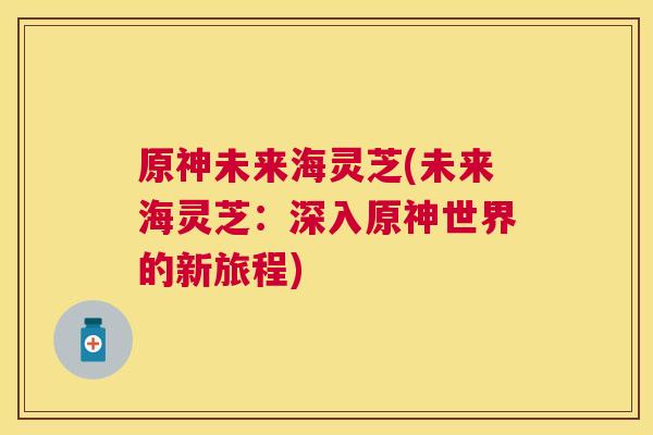 原神未来海灵芝(未来海灵芝:深入原神世界的新旅程) 原神未来海灵芝(未来海灵芝:深入原神世界的新旅程)