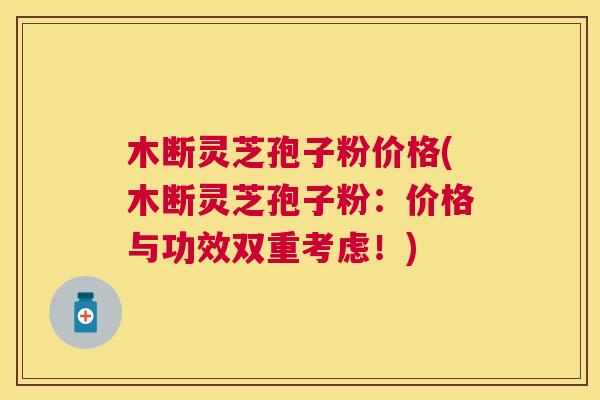 木断灵芝孢子粉价格(木断灵芝孢子粉：价格与功效双重考虑！)