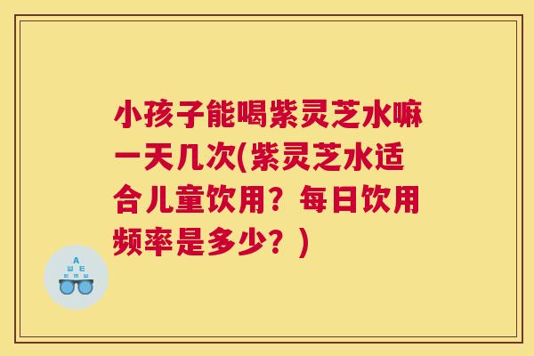 小孩子能喝紫灵芝水嘛一天几次(紫灵芝水适合儿童饮用?每日饮用频率是多少?) 小孩子能喝紫灵芝水嘛一天几次(紫灵芝水适合儿童饮用?每日饮用频率是多少?)