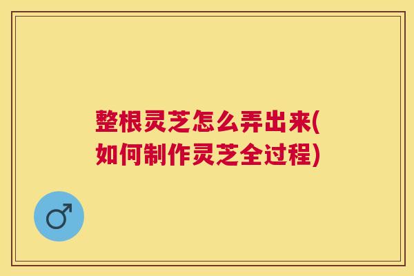 整根灵芝怎么弄出来(如何制作灵芝全过程)