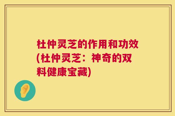杜仲灵芝的作用和功效(杜仲灵芝：神奇的双料健康宝藏)