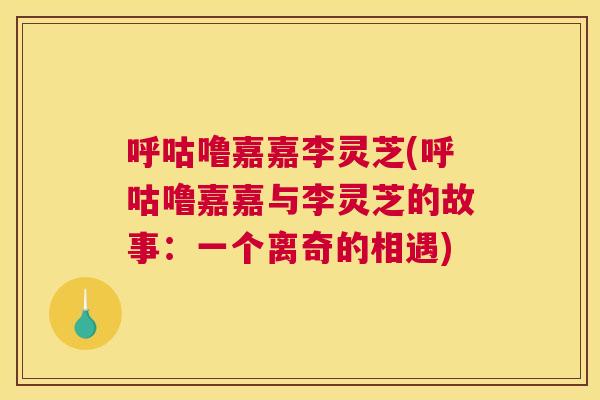 呼咕噜嘉嘉李灵芝(呼咕噜嘉嘉与李灵芝的故事：一个离奇的相遇)