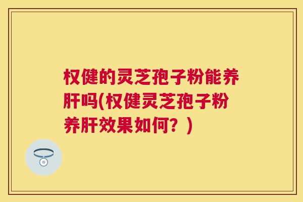 权健的灵芝孢子粉能养肝吗(权健灵芝孢子粉养肝效果如何？)