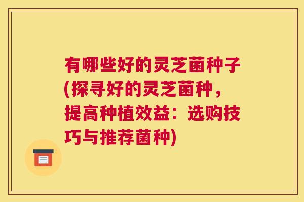 有哪些好的灵芝菌种子(探寻好的灵芝菌种，提高种植效益：选购技巧与推荐菌种)