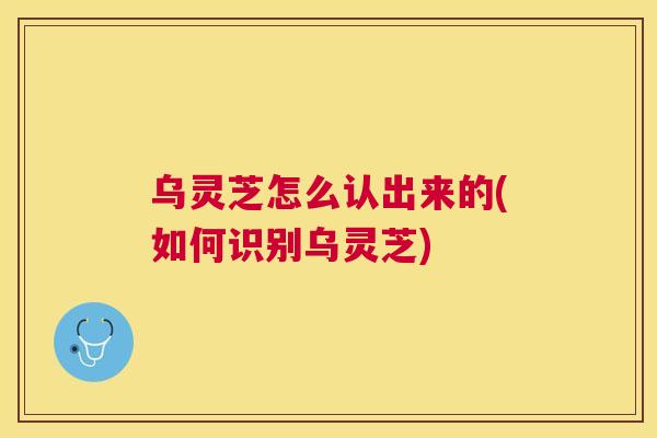 乌灵芝怎么认出来的(如何识别乌灵芝)
