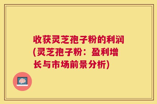 收获灵芝孢子粉的利润(灵芝孢子粉：盈利增长与市场前景分析)