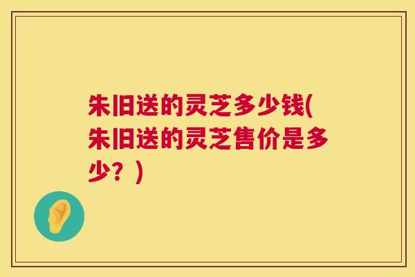 朱旧送的灵芝多少钱(朱旧送的灵芝售价是多少？)