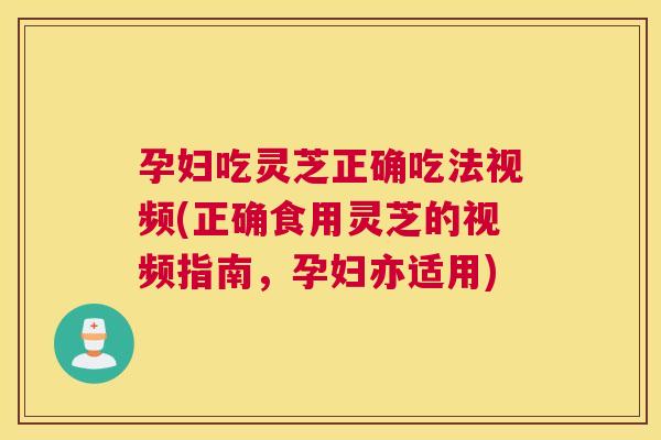 孕妇吃灵芝正确吃法视频(正确食用灵芝的视频指南，孕妇亦适用)
