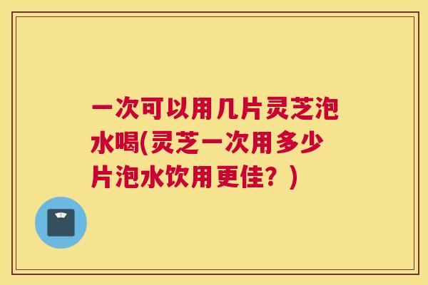 一次可以用几片灵芝泡水喝(灵芝一次用多少片泡水饮用更佳？)