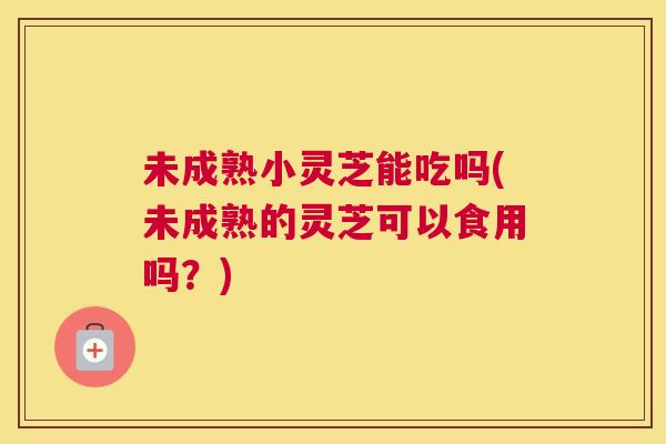 未成熟小灵芝能吃吗(未成熟的灵芝可以食用吗？)