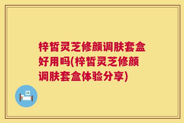 梓皙灵芝修颜调肤套盒好用吗(梓皙灵芝修颜调肤套盒体验分享)