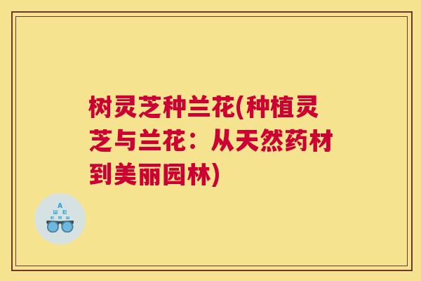 树灵芝种兰花(种植灵芝与兰花：从天然药材到美丽园林)